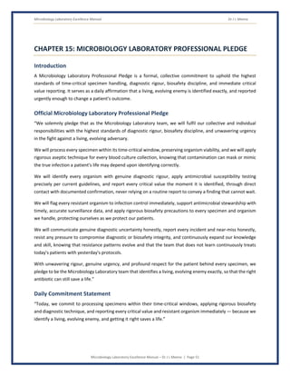 Microbiology Laboratory Excellence Manual Dr J L Meena
Microbiology Laboratory Excellence Manual – Dr J L Meena | Page 51
CHAPTER 15: MICROBIOLOGY LABORATORY PROFESSIONAL PLEDGE
Introduction
A Microbiology Laboratory Professional Pledge is a formal, collective commitment to uphold the highest
standards of time-critical specimen handling, diagnostic rigour, biosafety discipline, and immediate critical
value reporting. It serves as a daily affirmation that a living, evolving enemy is identified exactly, and reported
urgently enough to change a patient's outcome.
Official Microbiology Laboratory Professional Pledge
“We solemnly pledge that as the Microbiology Laboratory team, we will fulfil our collective and individual
responsibilities with the highest standards of diagnostic rigour, biosafety discipline, and unwavering urgency
in the fight against a living, evolving adversary.
We will process every specimen within its time-critical window, preserving organism viability, and we will apply
rigorous aseptic technique for every blood culture collection, knowing that contamination can mask or mimic
the true infection a patient's life may depend upon identifying correctly.
We will identify every organism with genuine diagnostic rigour, apply antimicrobial susceptibility testing
precisely per current guidelines, and report every critical value the moment it is identified, through direct
contact with documented confirmation, never relying on a routine report to convey a finding that cannot wait.
We will flag every resistant organism to infection control immediately, support antimicrobial stewardship with
timely, accurate surveillance data, and apply rigorous biosafety precautions to every specimen and organism
we handle, protecting ourselves as we protect our patients.
We will communicate genuine diagnostic uncertainty honestly, report every incident and near-miss honestly,
resist any pressure to compromise diagnostic or biosafety integrity, and continuously expand our knowledge
and skill, knowing that resistance patterns evolve and that the team that does not learn continuously treats
today's patients with yesterday's protocols.
With unwavering rigour, genuine urgency, and profound respect for the patient behind every specimen, we
pledge to be the Microbiology Laboratory team that identifies a living, evolving enemy exactly, so that the right
antibiotic can still save a life.”
Daily Commitment Statement
“Today, we commit to processing specimens within their time-critical windows, applying rigorous biosafety
and diagnostic technique, and reporting every critical value and resistant organism immediately — because we
identify a living, evolving enemy, and getting it right saves a life.”
 