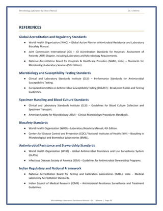 Microbiology Laboratory Excellence Manual Dr J L Meena
Microbiology Laboratory Excellence Manual – Dr J L Meena | Page 56
REFERENCES
Global Accreditation and Regulatory Standards
● World Health Organization (WHO) – Global Action Plan on Antimicrobial Resistance and Laboratory
Biosafety Manual.
● Joint Commission International (JCI) – JCI Accreditation Standards for Hospitals: Assessment of
Patients (AOP) Chapter, including Laboratory and Microbiology Requirements.
● National Accreditation Board for Hospitals & Healthcare Providers (NABH, India) – Standards for
Microbiology Laboratory Services (5th Edition).
Microbiology and Susceptibility Testing Standards
● Clinical and Laboratory Standards Institute (CLSI) – Performance Standards for Antimicrobial
Susceptibility Testing.
● European Committee on Antimicrobial Susceptibility Testing (EUCAST) – Breakpoint Tables and Testing
Guidelines.
Specimen Handling and Blood Culture Standards
● Clinical and Laboratory Standards Institute (CLSI) – Guidelines for Blood Culture Collection and
Specimen Transport.
● American Society for Microbiology (ASM) – Clinical Microbiology Procedures Handbook.
Biosafety Standards
● World Health Organization (WHO) – Laboratory Biosafety Manual, 4th Edition.
● Centers for Disease Control and Prevention (CDC) / National Institutes of Health (NIH) – Biosafety in
Microbiological and Biomedical Laboratories (BMBL).
Antimicrobial Resistance and Stewardship Standards
● World Health Organization (WHO) – Global Antimicrobial Resistance and Use Surveillance System
(GLASS).
● Infectious Diseases Society of America (IDSA) – Guidelines for Antimicrobial Stewardship Programs.
Indian Regulatory and National Framework
● National Accreditation Board for Testing and Calibration Laboratories (NABL), India – Medical
Laboratory Accreditation Standards.
● Indian Council of Medical Research (ICMR) – Antimicrobial Resistance Surveillance and Treatment
Guidelines.
 
