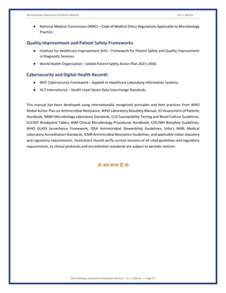 Microbiology Laboratory Excellence Manual Dr J L Meena
Microbiology Laboratory Excellence Manual – Dr J L Meena | Page 57
● National Medical Commission (NMC) – Code of Medical Ethics Regulations Applicable to Microbiology
Practice.
Quality Improvement and Patient Safety Frameworks
● Institute for Healthcare Improvement (IHI) – Framework for Patient Safety and Quality Improvement
in Diagnostic Services.
● World Health Organization – Global Patient Safety Action Plan 2021–2030.
Cybersecurity and Digital Health Records
● NIST Cybersecurity Framework – Applied to Healthcare Laboratory Information Systems.
● HL7 International – Health Level Seven Data Interchange Standards.
This manual has been developed using internationally recognized principles and best practices from WHO
Global Action Plan on Antimicrobial Resistance, WHO Laboratory Biosafety Manual, JCI Assessment of Patients
Standards, NABH Microbiology Laboratory Standards, CLSI Susceptibility Testing and Blood Culture Guidelines,
EUCAST Breakpoint Tables, ASM Clinical Microbiology Procedures Handbook, CDC/NIH Biosafety Guidelines,
WHO GLASS Surveillance Framework, IDSA Antimicrobial Stewardship Guidelines, India's NABL Medical
Laboratory Accreditation Standards, ICMR Antimicrobial Resistance Guidelines, and applicable Indian statutory
and regulatory requirements. Institutions should verify current versions of all cited guidelines and regulatory
requirements, as clinical protocols and accreditation standards are subject to periodic revision.
ॐ जय माता द( ॐ
 