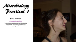 Microbiology
Practical 1
Ilana Kovach
Live, laugh, love and learn
“There is no threshold limit to the capacity of the
human mind – the girl who made this crazy
powerpoint”
 
