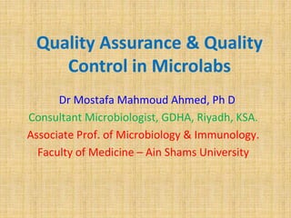 Quality Assurance & Quality
Control in Microlabs
Dr Mostafa Mahmoud Ahmed, Ph D
Consultant Microbiologist, GDHA, Riyadh, KSA.
Associate Prof. of Microbiology & Immunology.
Faculty of Medicine – Ain Shams University
 
