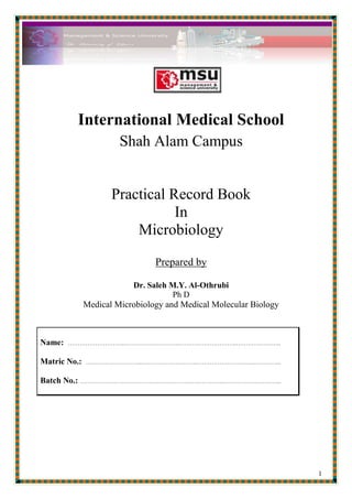 International Medical School<br />Shah Alam Campus<br />Practical Record Book <br />In <br />Microbiology<br />Prepared by<br />Dr. Saleh M.Y. Al-Othrubi<br />Ph D <br />Medical Microbiology and Medical Molecular Biology<br />Name:  ………………………..………………………..………………………..…………………..Matric No.:  ………………………..………………………..………………………..…………..Batch No.: ………………………………………………………………..………………………..<br />International Medical School<br />Shah Alam Campus<br />Medical Microbiology<br />Laboratory Manual & Practical Experiments Work Record<br />Name:  ………………………..………………………..………………………..……………<br />Matric No.:  ………………………..………………………..………………………..…<br />Batch No.: ………………………………………………………………..……………..<br />                                                                          <br />REGULATIONS AND SUGGESTIONS TO BE OBSERVED DURING THE DEMONSTRATION AND PARTICLES<br />Each student will be provided with a microscope and a set of stains, each will have in addition to regular desk equipment, slides, cover-slips, etc, keep your work table clean and tidy. <br />Students should come to the practical class in buttoned aprons and long hair of women students should either be tied up or covered by aprons. Late comers are not allowed to enter the class. <br />Students will sit in their serial order according to the number and shall work in small group allotted to one teacher. <br />Talking and unnecessary movement of the student in the practical class from place to place is forbidden. <br />Each student must bring his/her practical record book. Student must possess lead pencil, eraser and coloured pencils (red, blue, violet, green, brown, yellow) and a piece of thin clothe for cleaning and wiping the microscopic slides and cover slips etc. Avoid the use of hand kerchiefs. <br />Each practical class will being with short discussion and instruction period. Do not begin until you have received your instructions. Ask questions when you do not understand, the method and purpose of any experiment. Good laboratory technique depends primarily on what you are to do. <br />Before demanding your work, read over the exercise to be done and plan your work carefully. Know how each exercise is to be done and what basic principles it is intended to convey. Check up the microscope, clean the eyepiece and the objectives with cloth and see that the condenser diaphragm and mirror are correctly adjusted. <br />Properly record all observations Sketches and diagrams should be neatly drawn in the same colour as seen through the microscope, keeping the relative size of the bacteria and tissue cells. <br />Each student should show his/her daily work including diagrams in the practical record book and must get them signed by the teacher with the date before he/she can get his/her attendance for the day's practical class. <br />Because many of the organisms with which you will be working are potentially pathogenic, it is imperative to develop aseptic technique in handling them. Avoid any hand-to-mouth operations. <br />Report immediately all accidents such as cuts, burns or spilled culture to your instructor. Take all precautions to avoid such accidents. Discard slides and all dirty glass ware in the container provided. <br />The students will be held responsible for the breakages and missing articles loaned to him/her and will be charged for such things. <br />The student who does not follow the above rules will be sent out of the class. <br />After the completion of the day's work and before leaving wash your hands with carbolic soap with water. <br />At the end of session the record book completed in their own hand writing should be submitted for scrutinizing and certification by the Professor and Head of the Department for having completed the course in Microbiology. <br />Name:   ……………………………………………………………..…… Date:     /      /<br />Laboratory Experiment (1)<br />The Microscope and its use<br />Introduction<br />The support System of the Microscope (body, base and stage)<br />Illumination system (mirror, condenser and iris diaphragm)<br />Magnifying system (optical lenses, objective lenses…)<br />The adjusting system (coarse and fine adjustment knobs)  <br />The compound microscope is essentially an optical instrument to magnify microorganisms for purposes of study. <br />The microscope in essence, consist of the following : <br />The Support System in the form of the base, body and the stage. <br />The illuminating system consisting of the mirror and condenser with the iris diaphragm <br />The magnifying system consisting of the train of optical lenses - the objectives on the rotating nose piece, the mechanical tube and the ocular or eye-piece. <br />The adjusting system consisting of coarse and fine adjustment knobs and the rack and pinion system on the stage.<br />It is the enlargement of the object achieved by a microscope. Magnification through a microscope is achieved by a series of two lens system. The lens system nearest the object 'objective' magnifies the specimen and produces a real image inside the mechanical tube. The 'Ocular' or 'eyepiece' lens system magnifies the real image further yielding 'virtual image' which is seen by the eye. <br />Hence there is magnification at two levels. The final magnification achieved by a microscope is a product of the magnifying power of the eyepiece and the magnifying power of the objective (considering the mechanical tube length as constant). <br />The resolving power of a system of lenses is its ability to show two closely adjacent points as distinct and separate. It is this power which determines the amount of structural detail that can be observed under a microscope. <br />Resolving power of normal eye 0.2   mm                                                    Resolving power of good light microscope 0.25 µm (micron)                                    Resolving power of electron microscope 5 Angstrom units. <br />Important steps in the use of a microscope: <br />There are usually three objectives lenses in a microscope. The low power (lOX) and high dry power (40X) objectives are used for examination of wet cover-slip or hanging drop preparations. The oil immersion (100X) objective is used for stained smears or sections only. <br />Before observing a smear, adjust the illuminating system for maximum light. <br />With the low power objective in position and viewing through the eyepiece turn the mirror towards source of light. <br />Set the position of the mirror when the field of vision is brought to the maximum without any glare. <br />Place the wet preparation on the stage between clips. <br />Observe from the side that the smear is just above central hole in the stage. <br />Diagram of the compound MICROSCOPE:<br />Write the names of its parts and its function:<br />……………………………….<br />……………………………….<br />……………………………….<br />………………………………..<br />………………………………..<br />………………………………..<br />………………………………..<br />………………………………..<br />………………………………..<br />………………………………..<br />………………………………..<br />………………………………..<br />This diagram for helping you and the names of the parts you can read it from the picture of the Microscope that given in the first page:<br />Body TubeNose PieceObjectiveLensesStage ClipsDiaphragmLight SourceOcular LensArmStageCoarse AdjBaseFine Adjustment<br />A. When unstained preparation is to be studied use low or high dry power objectives: <br />Reflect light using concave mirror. <br />Keep the condenser in the lowered position. <br />Partly close the iris diaphragm to cut down light. <br />After examination under the low power shift to high dry power by rotating the nose piece. <br />Never attempt to bring the object into focus by lowering the body tube while looking through the eye piece. <br />Always lower the objective (either low or high power) to near about the working distance for the power (refer figure). Watching it from the side. <br />After ensuring that the objective is near about the working distance look through the eye piece and try to focus. <br />Focusing is achieved by movement or coarse of fine adjustment slightly. <br />B. When stained smears are to be examined use oil immersion objectives: <br />Reflect light using plane mirror. <br />Keep the condenser fully raised. <br />Open the iris diaphragm fully to allow maximum light. <br />Place a drop of oil on the smear (ensure the stained smear is on the top of the slide).<br />Looking from the side (refer figure) over the oil immersion objective till it touches the oil on the smear and is just above the slide. (It should not touch the slide) <br />Look through the ocular, bring the smear to sharp focus using the fine adjustment. <br />PECUTIONS:<br />Before and after use, clean the lenses with tissue paper or lint cloth. <br />After use keep the low power in focusing position and condenser lowered down. <br />Do not use the microscope in a titled position when examinin gunder oil immersion or examining wet coverslip or hanging drop preparation. <br />EXERCISE:<br />Study the different parts of the microscope and get conversant with their proper use. <br />Study the given smear under all the three objectives and note down magnification and resolution. <br />Diagram illustrating the optical tube of the Microscope<br />Diagram showing path of rays through<br />(1) Dry Lens(2) Oil immersion lens<br />Diagram illustrating the numerical aperture<br />Diagram illustrating spherical aberration<br />Diagram illustrating chromatic aberration<br />Path of rays through the dark ground condenser<br />  <br />                 Low powerHigh power<br />Oil immersion<br />
