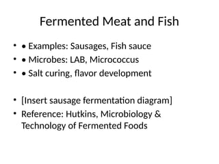 Fermented Meat and Fish
• • Examples: Sausages, Fish sauce
• • Microbes: LAB, Micrococcus
• • Salt curing, flavor development
• [Insert sausage fermentation diagram]
• Reference: Hutkins, Microbiology &
Technology of Fermented Foods
 