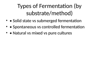 Types of Fermentation (by
substrate/method)
• • Solid state vs submerged fermentation
• • Spontaneous vs controlled fermentation
• • Natural vs mixed vs pure cultures
 