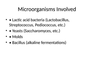 Microorganisms Involved
• • Lactic acid bacteria (Lactobacillus,
Streptococcus, Pediococcus, etc.)
• • Yeasts (Saccharomyces, etc.)
• • Molds
• • Bacillus (alkaline fermentations)
 