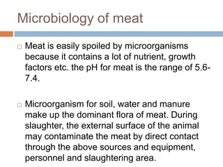 Microbiology of meat
 Meat is easily spoiled by microorganisms
because it contains a lot of nutrient, growth
factors etc. the pH for meat is the range of 5.6-
7.4.
 Microorganism for soil, water and manure
make up the dominant flora of meat. During
slaughter, the external surface of the animal
may contaminate the meat by direct contact
through the above sources and equipment,
personnel and slaughtering area.
 