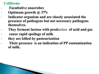Coliforms
• Facultative anaerobes
• Optimum growth @ 370c
• Indicator organism and are closely associated the
presence of pathogens but not necessary pathogens
themselves.
• They ferment lactose with production of acid and gas
• cause rapid spoilage of milk
• they are killed by pasteurization
• Their presence is an indication of PP contamination
of milk.
 
