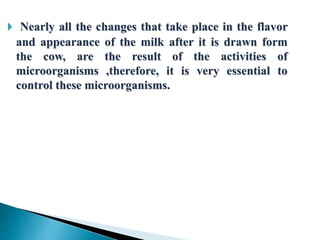  Nearly all the changes that take place in the flavor
and appearance of the milk after it is drawn form
the cow, are the result of the activities of
microorganisms ,therefore, it is very essential to
control these microorganisms.
 