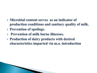  Microbial content serves as an indicator of
production conditions and sanitary quality of milk.
 Prevention of spoilage.
 Prevention of milk borne illnesses.
 Production of dairy products with desired
characteristics imparted via m.o. introduction
 