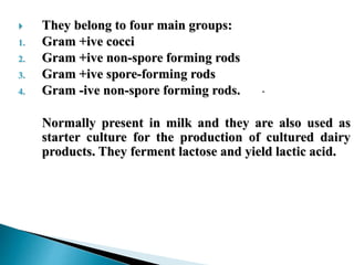  They belong to four main groups:
1. Gram +ive cocci
2. Gram +ive non-spore forming rods
3. Gram +ive spore-forming rods
4. Gram -ive non-spore forming rods.
Normally present in milk and they are also used as
starter culture for the production of cultured dairy
products. They ferment lactose and yield lactic acid.
 