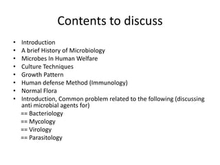 Contents to discuss
• Introduction
• A brief History of Microbiology
• Microbes In Human Welfare
• Culture Techniques
• Growth Pattern
• Human defense Method (Immunology)
• Normal Flora
• Introduction, Common problem related to the following (discussing
anti microbial agents for)
== Bacteriology
== Mycology
== Virology
== Parasitology
 