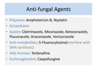 Anti-fungal Agents
• Polyenes: Amphotericin-B, Nystatin
• Griseofulvin
• Azoles: Clotrimazole, Miconazole, Ketoconazole,
Fluconacole, Itraconazole, Voriconazole
• Anti-metabolites: 5-Fluorocytosine(interfere with
DNA synthesis)
• Allyl Amines: Terbinafine
• Eschinoglandins: Caspofungine
 