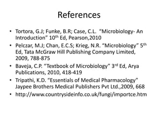 References
• Tortora, G.J; Funke, B.R; Case, C.L. “Microbiology- An
Introduction” 10th Ed, Pearson,2010
• Pelczar, M.J; Chan, E.C.S; Krieg, N.R. “Microbiology” 5th
Ed, Tata McGraw Hill Publishing Company Limited,
2009, 788-875
• Baveja, C.P. “Textbook of Microbiology” 3rd Ed, Arya
Publications, 2010, 418-419
• Tripathi, K.D. “Essentials of Medical Pharmacology”
Jaypee Brothers Medical Publishers Pvt Ltd.,2009, 668
• http://www.countrysideinfo.co.uk/fungi/importce.htm
 