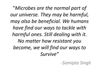 “Microbes are the normal part of
our universe. They may be harmful,
may also be beneficial. We humans
have find our ways to tackle with
harmful ones. Still dealing with it.
No matter how resistant you
become, we will find our ways to
Survive”
-Samipta Singh
 