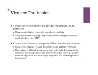 +
    Viruses: The basics

        Viruses are considered to be obligatory intracellular
         parasites
             They require living host cells in order to multiply
             They use host machinery to synthesize their own proteins and
              replicate their own DNA

        Viruses have few or no enzymes of their own for metabolism
             They lack enzymes for ATP generation and protein synthesis
             This makes it difficult when designing antivirals, because most
              antimicrobial drug targets are enzymes unique the to pathogen,
              when an organism has no unique enzymes, you have no potential
              drug target
 
