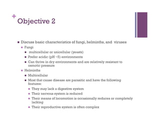 +
    Objective 2

        Discuss basic characteristics of fungi, helminths, and viruses
             Fungi
                multicellular or unicellular (yeasts)
                Prefer acidic (pH ~5) environments
                Can thrive in dry environments and are relatively resistant to
                 osmotic pressure
             Helminths
                Multicellular
                Most that cause disease are parasitic and have the following
                 features:
                   They may lack a digestive system
                   Their nervous system is reduced
                   Their means of locomotion is occasionally reduces or completely
                    lacking
                   Their reproductive system is often complex
 