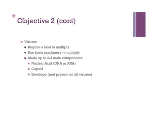 +
    Objective 2 (cont)

         Viruses
              Require a host to multiply
              Use hosts machinery to multiply
              Made up to 2-3 main components:
                 Nucleic Acid (DNA or RNA)

                   Capsid
                   Envelope (mot present on all viruses)
 