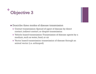 +
    Objective 3

        Describe three modes of disease transmission
             Contact transmission: Spread of agent of disease by direct
              contact, indirect contact, or droplet transmission
             Vehicle based transmission: Transmission of disease agents by a
              medium, such as water, food, or air
             Vector based transmission: transmission of disease through an
              animal vector (i.e. arthropod)
 