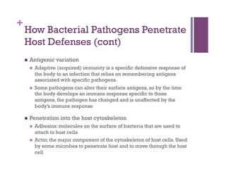 +
    How Bacterial Pathogens Penetrate
    Host Defenses (cont)
        Antigenic variation
             Adaptive (acquired) immunity is a specific defensive response of
              the body to an infection that relies on remembering antigens
              associated with specific pathogens.
             Some pathogens can alter their surface antigens, so by the time
              the body develops an immune response specific to those
              antigens, the pathogen has changed and is unaffected by the
              body’s immune response

        Penetration into the host cytoskeleton
             Adhesins: molecules on the surface of bacteria that are used to
              attach to host cells
             Actin: the major component of the cytoskeleton of host cells. Used
              by some microbes to penetrate host and to move through the host
              cell
 