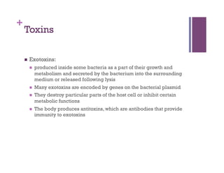 +
    Toxins

        Exotoxins:
             produced inside some bacteria as a part of their growth and
              metabolism and secreted by the bacterium into the surrounding
              medium or released following lysis
             Many exotoxins are encoded by genes on the bacterial plasmid
             They destroy particular parts of the host cell or inhibit certain
              metabolic functions
             The body produces antitoxins, which are antibodies that provide
              immunity to exotoxins
 