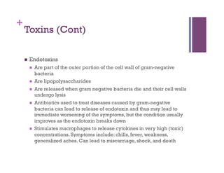 +
    Toxins (Cont)

        Endotoxins
             Are part of the outer portion of the cell wall of gram-negative
              bacteria
             Are lipopolysaccharides
             Are released when gram negative bacteria die and their cell walls
              undergo lysis
             Antibiotics used to treat diseases caused by gram-negative
              bacteria can lead to release of endotoxin and thus may lead to
              immediate worsening of the symptoms, but the condition usually
              improves as the endotoxin breaks down
             Stimulates macrophages to release cytokines in very high (toxic)
              concentrations. Symptoms include: chills, fever, weakness,
              generalized aches. Can lead to miscarriage, shock, and death
 