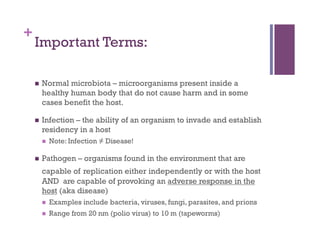 +
    Important Terms:

        Normal microbiota – microorganisms present inside a
         healthy human body that do not cause harm and in some
         cases benefit the host.

        Infection – the ability of an organism to invade and establish
         residency in a host
             Note: Infection ≠ Disease!

        Pathogen – organisms found in the environment that are
         capable of replication either independently or with the host
         AND are capable of provoking an adverse response in the
         host (aka disease)
             Examples include bacteria, viruses, fungi, parasites, and prions
             Range from 20 nm (polio virus) to 10 m (tapeworms)
 