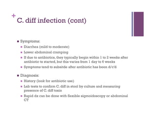+
    C. diff infection (cont)

        Symptoms:
             Diarrhea (mild to moderate)
             Lower abdominal cramping
             If due to antibiotics, they typically begin within 1 to 2 weeks after
              antibiotic tx started, but this varies from 1 day to 6 weeks
             Symptoms tend to subsitde after antibiotic has been d/c’d

        Diagnosis:
             History (look for antibiotic use)
             Lab tests to confirm C. diff in stool by culture and measuring
              presence of C. diff toxin
             Rapid dx can be done with flexible sigmoidoscopy or abdominal
              CT
 