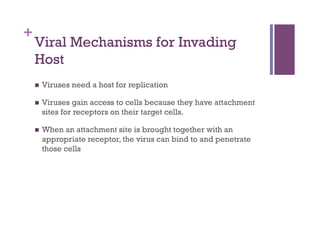 +
    Viral Mechanisms for Invading
    Host
        Viruses need a host for replication

        Viruses gain access to cells because they have attachment
         sites for receptors on their target cells.

        When an attachment site is brought together with an
         appropriate receptor, the virus can bind to and penetrate
         those cells
 