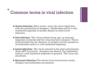 +
    Common terms in viral infection


         Active Infection: After recent entry, the virus replicates
          with the production of antigens. Antibodies and/or a cell
          mediated response is usually absent in early acute
          infection.
         Past Infection: The virus entered long ago, an immune
          response occurred and the virus has been cleared. This is
          characterized by the absence of antigen and the presence
          of antibodies and/or a cell-mediated response.
         Latent Infection: The virus entered in the past and remains
          there, BUT is inactive. Antigens are absent, but antibodies
          and/or a cell mediated response is present. The virus can
          reactivate.
         Recurrent Infection: The latent virus has become active.
          Antigen and antibodies are present.
 