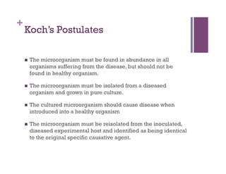 +
    Koch’s Postulates

        The microorganism must be found in abundance in all
         organisms suffering from the disease, but should not be
         found in healthy organism.

        The microorganism must be isolated from a diseased
         organism and grown in pure culture.

        The cultured microorganism should cause disease when
         introduced into a healthy organism

        The microorganism must be reisolated from the inoculated,
         diseased experimental host and identified as being identical
         to the original specific causative agent.
 