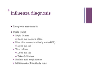 +
    Influenza diagnosis

        Symptom assessment

        Tests (rare)
             Rapid flu test
                  Done in a doctor’s office
             Direct fluorescent antibody stain (DFA)
                  Done in a lab
             Viral culture
                  Done in a lab
               Takes 3-10 days
               
             Nucleic acid amplification
             Influenza A or B antibody tests
 