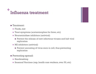 +
    Influenza treatment

        Treatment:
             Fluids, rest
             Treat symptoms (acetaminophen for fever, etc)
             Neuraminidase inhibitors (antiviral)
                  Prevent the release of new infectious viruses and halt viral
                   replication
             M2 inhibitors (antiviral)
                  Prevent uncoating of virus once in cell, thus preventing
                   replication

        Preventing spread:
             Handwashing
             Seasonal Vaccines (esp. health care workers, over 50, etc)
 
