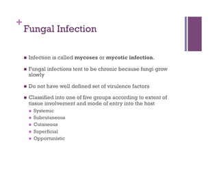 +
    Fungal Infection

        Infection is called mycoses or mycotic infection.

        Fungal infections tent to be chronic because fungi grow
         slowly

        Do not have well defined set of virulence factors

        Classified into one of five groups according to extent of
         tissue involvement and mode of entry into the host
             Systemic
             Subcutaneous
             Cutaneous
             Superficial
             Opportunistic
 