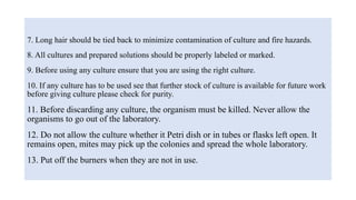 7. Long hair should be tied back to minimize contamination of culture and fire hazards.
8. All cultures and prepared solutions should be properly labeled or marked.
9. Before using any culture ensure that you are using the right culture.
10. If any culture has to be used see that further stock of culture is available for future work
before giving culture please check for purity.
11. Before discarding any culture, the organism must be killed. Never allow the
organisms to go out of the laboratory.
12. Do not allow the culture whether it Petri dish or in tubes or flasks left open. It
remains open, mites may pick up the colonies and spread the whole laboratory.
13. Put off the burners when they are not in use.
 