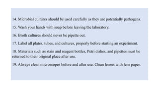 14. Microbial cultures should be used carefully as they are potentially pathogens.
15. Wash your hands with soap before leaving the laboratory.
16. Broth cultures should never be pipette out.
17. Label all plates, tubes, and cultures, properly before starting an experiment.
18. Materials such as stain and reagent bottles, Petri dishes, and pipettes must be
returned to their original place after use.
19. Always clean microscopes before and after use. Clean lenses with lens paper.
 