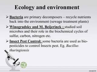 Ecology and environment
 Bacteria are primary decomposers – recycle nutrients
back into the environment (sewage treatment plants)
 Winogradsky and M. Beijerinck ; studied soil
microbes and their role in the biochemical cycles of
sulfur, carbon, nitrogen etc.
 Insect Pest Control: some bacteria are used as bio-
pesticides to control Insects pest. Eg. Bacillus
thuringiensis
 