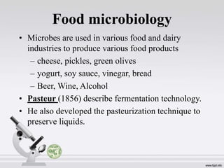 Food microbiology
• Microbes are used in various food and dairy
industries to produce various food products
– cheese, pickles, green olives
– yogurt, soy sauce, vinegar, bread
– Beer, Wine, Alcohol
• Pasteur (1856) describe fermentation technology.
• He also developed the pasteurization technique to
preserve liquids.
•
 