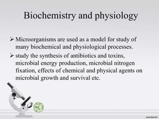 Biochemistry and physiology
 Microorganisms are used as a model for study of
many biochemical and physiological processes.
 study the synthesis of antibiotics and toxins,
microbial energy production, microbial nitrogen
fixation, effects of chemical and physical agents on
microbial growth and survival etc.
 