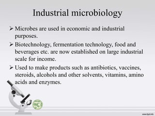 Industrial microbiology
 Microbes are used in economic and industrial
purposes.
 Biotechnology, fermentation technology, food and
beverages etc. are now established on large industrial
scale for income.
 Used to make products such as antibiotics, vaccines,
steroids, alcohols and other solvents, vitamins, amino
acids and enzymes.
 