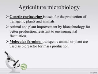 Agriculture microbiology
 Genetic engineering is used for the production of
transgenic plants and animals.
 Animal and plant improvement by biotechnology for
better production, resistant to environmental
fluctuation.
 Molecular farming: transgenic animal or plant are
used as bioreactor for mass production.
 