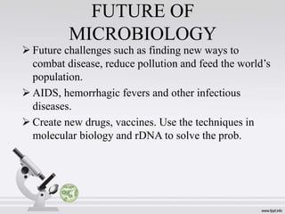 FUTURE OF
MICROBIOLOGY
 Future challenges such as finding new ways to
combat disease, reduce pollution and feed the world’s
population.
 AIDS, hemorrhagic fevers and other infectious
diseases.
 Create new drugs, vaccines. Use the techniques in
molecular biology and rDNA to solve the prob.
 