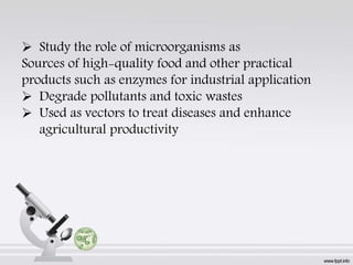  Study the role of microorganisms as
Sources of high-quality food and other practical
products such as enzymes for industrial application
 Degrade pollutants and toxic wastes
 Used as vectors to treat diseases and enhance
agricultural productivity
 
