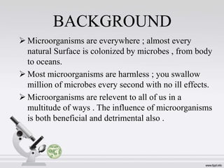 BACKGROUND
 Microorganisms are everywhere ; almost every
natural Surface is colonized by microbes , from body
to oceans.
 Most microorganisms are harmless ; you swallow
million of microbes every second with no ill effects.
 Microorganisms are relevent to all of us in a
multitude of ways . The influence of microorganisms
is both beneficial and detrimental also .
 