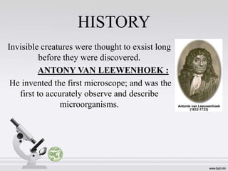 HISTORY
Invisible creatures were thought to exsist long
before they were discovered.
ANTONY VAN LEEWENHOEK :
He invented the first microscope; and was the
first to accurately observe and describe
microorganisms.
 