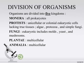 DIVISION OF ORGANISMS
Organisms are divided into five kingdoms :
MONERA : all prokaryotes
PROTISTS : unicellular or colonial eukaryotic cells
lacking true tissues ; algae , protozoa , and simple fungi.
FUNGI : eukaryotic includes molds , yeast , and
mushrooms.
PLANTAE : multicellular
ANIMALIA : multicellular
 