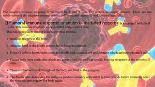 The adaptive immune response is mediated by B and T cells and creates immunity memory. There are two
subdivisions of the adaptive immune system: cell-mediated immunity and humoral immunity.
Humoral immune response or antibody-mediated response is associated with the B
cells. This immune response is also assisted with helper T cells.
This following points can explain the eventual process:
 Antigens triggers to the body.
 Antigens bind to the B cells present in the blood circulation.
 Helper T cells or Interleukins assist the B cells and initiate B cell proliferation which activates plasma B cells.
 Plasma cells carry antibodies which are antigen-specific and has specific binding receptors of the activated B
cells.
 These antibodies travel throughout the body and bind to the antigens.
 The B cells after destroying the antigens, produce memory cells which in turn provide future immunity when
the same antigen triggers the body again.
 