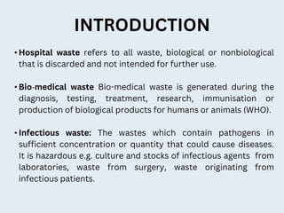 INTRODUCTION
• Hospital waste refers to all waste, biological or nonbiological
that is discarded and not intended for further use.
• Bio‐medical waste Bio-medical waste is generated during the
diagnosis, testing, treatment, research, immunisation or
production of biological products for humans or animals (WHO).
• Infectious waste: The wastes which contain pathogens in
sufficient concentration or quantity that could cause diseases.
It is hazardous e.g. culture and stocks of infectious agents from
laboratories, waste from surgery, waste originating from
infectious patients.
 