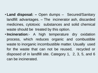 • Land disposal: – Open dumps – Secured/Sanitary
landfill: advantages. – The incinerator ash, discarded
medicines, cytotoxic substances and solid chemical
waste should be treated by this option.
• Incineration:- A high temperature dry oxidation
process, which reduces organic and combustible
waste to inorganic incombustible matter. Usually used
for the waste that can not be reused, recycled or
disposed of in landfill site. Category 1, 2, 3, 5, and 6
can be incinerated.
 