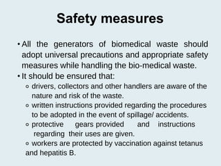 Safety measures
• All the generators of biomedical waste should
adopt universal precautions and appropriate safety
measures while handling the bio‐medical waste.
• It should be ensured that:
⚬ drivers, collectors and other handlers are aware of the
nature and risk of the waste.
⚬ written instructions provided regarding the procedures
to be adopted in the event of spillage/ accidents.
⚬ protective gears provided and instructions
regarding their uses are given.
⚬ workers are protected by vaccination against tetanus
and hepatitis B.
 