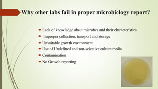 Why other labs fail in proper microbiology report?
 Lack of knowledge about microbes and their characteristics
 Improper collection, transport and storage
 Unsuitable growth environment
 Use of Undefined and non-selective culture media
 Contamination
 No Growth reporting
 